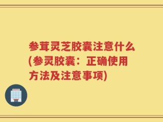 参茸灵芝胶囊注意什么(参灵胶囊：正确使用方法及注意事项)