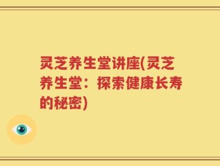 灵芝养生堂讲座(灵芝养生堂：探索健康长寿的秘密)