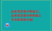 北京灵芝孢子粉加工(北京灵芝孢子粉的加工方法及用途介绍)