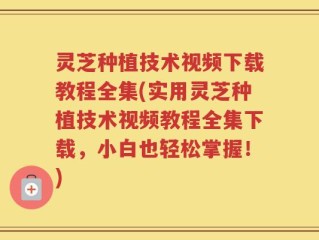 灵芝种植技术视频下载教程全集(实用灵芝种植技术视频教程全集下载，小白也轻松掌握！)