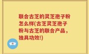 联合古芝的灵芝孢子粉怎么样(古芝灵芝孢子粉与古芝的联合产品，独具功效!)