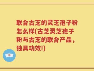 联合古芝的灵芝孢子粉怎么样(古芝灵芝孢子粉与古芝的联合产品，独具功效!)