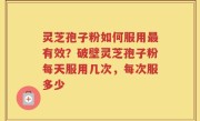 灵芝孢子粉如何服用最有效？破壁灵芝孢子粉每天服用几次，每次服多少