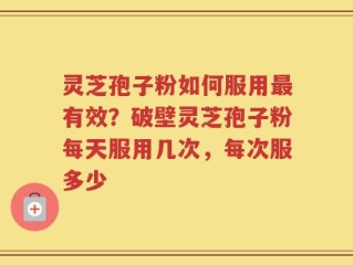 灵芝孢子粉如何服用最有效？破壁灵芝孢子粉每天服用几次，每次服多少