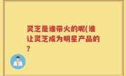 灵芝是谁带火的呢(谁让灵芝成为明星产品的？
