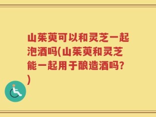 山茱萸可以和灵芝一起泡酒吗(山茱萸和灵芝能一起用于酿造酒吗？)