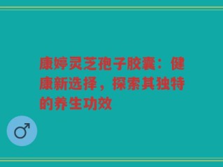 康婷灵芝孢子胶囊：健康新选择，探索其独特的养生功效