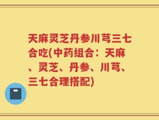 天麻灵芝丹参川芎三七合吃(中药组合：天麻、灵芝、丹参、川芎、三七合理搭配)