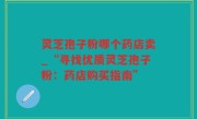 灵芝孢子粉哪个药店卖_“寻找优质灵芝孢子粉：药店购买指南”