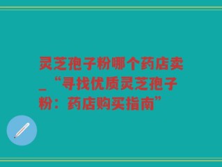 灵芝孢子粉哪个药店卖_“寻找优质灵芝孢子粉：药店购买指南”