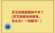 灵芝焕颜面膜抹不开了(灵芝面膜涂抹困难，怎么办？一招解决！)