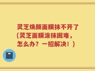 灵芝焕颜面膜抹不开了(灵芝面膜涂抹困难，怎么办？一招解决！)