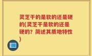 灵芝干的是软的还是硬的(灵芝干是软的还是硬的？简述其质地特性)