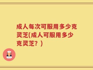 成人每次可服用多少克灵芝(成人可服用多少克灵芝？)