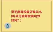 灵芝鹿茸胶囊效果怎么样(灵芝鹿茸胶囊功效如何？)