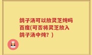 鸽子汤可以放灵芝炖吗百度(可否将灵芝放入鸽子汤中炖？)
