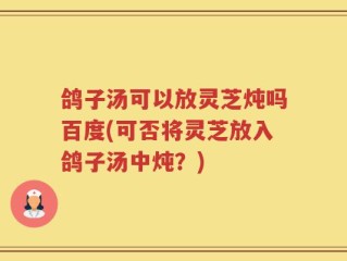 鸽子汤可以放灵芝炖吗百度(可否将灵芝放入鸽子汤中炖？)