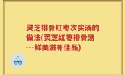 灵芝排骨红枣次实汤的做法(灵芝红枣排骨汤---鲜美滋补佳品)