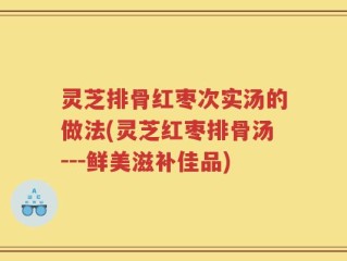 灵芝排骨红枣次实汤的做法(灵芝红枣排骨汤---鲜美滋补佳品)