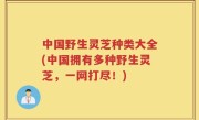 中国野生灵芝种类大全(中国拥有多种野生灵芝，一网打尽！)