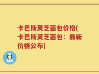 卡巴斯灵芝菌包价格(卡巴斯灵芝菌包：最新价格公布)