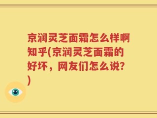 京润灵芝面霜怎么样啊知乎(京润灵芝面霜的好坏，网友们怎么说？)
