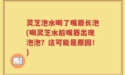 灵芝泡水喝了嘴唇长泡(喝灵芝水后嘴唇出现泡泡？这可能是原因！)