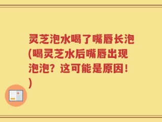 灵芝泡水喝了嘴唇长泡(喝灵芝水后嘴唇出现泡泡？这可能是原因！)