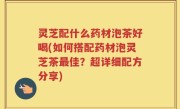 灵芝配什么药材泡茶好喝(如何搭配药材泡灵芝茶最佳？超详细配方分享)