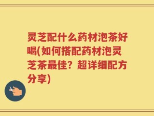 灵芝配什么药材泡茶好喝(如何搭配药材泡灵芝茶最佳？超详细配方分享)