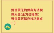 野生灵芝的保存方法视频大全(全方位指南：野生灵芝储存技巧盘点！)