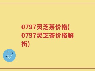 0797灵芝茶价格(0797灵芝茶价格解析)