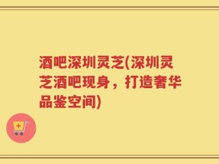 酒吧深圳灵芝(深圳灵芝酒吧现身，打造奢华品鉴空间)