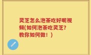 灵芝怎么泡茶吃好呢视频(如何泡茶吃灵芝？教你如何做！)