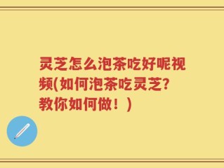 灵芝怎么泡茶吃好呢视频(如何泡茶吃灵芝？教你如何做！)