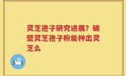 灵芝孢子研究进展？破壁灵芝孢子粉能种出灵芝么