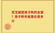 灵芝破壁孢子粉的含量？孢子粉市面售价是多少