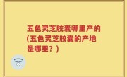 五色灵芝胶囊哪里产的(五色灵芝胶囊的产地是哪里？)