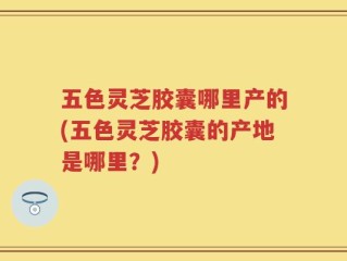 五色灵芝胶囊哪里产的(五色灵芝胶囊的产地是哪里？)