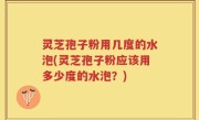 灵芝孢子粉用几度的水泡(灵芝孢子粉应该用多少度的水泡？)