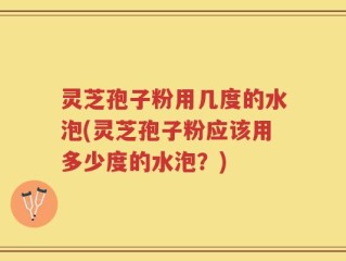 灵芝孢子粉用几度的水泡(灵芝孢子粉应该用多少度的水泡？)