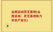 山西运城灵芝基地(山西运城：灵芝基地助力农业产业化)