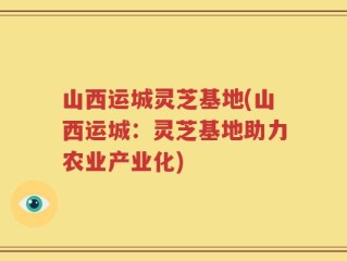 山西运城灵芝基地(山西运城：灵芝基地助力农业产业化)