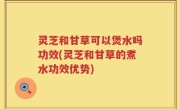 灵芝和甘草可以煲水吗功效(灵芝和甘草的煮水功效优势)