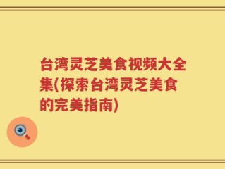 台湾灵芝美食视频大全集(探索台湾灵芝美食的完美指南)