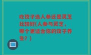 吃饺子选人参还是灵芝比较好(人参与灵芝，哪个更适合你的饺子养生？)
