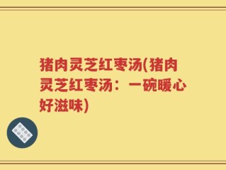 猪肉灵芝红枣汤(猪肉灵芝红枣汤：一碗暖心好滋味)