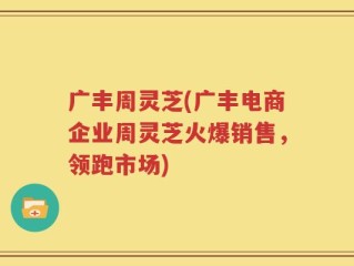 广丰周灵芝(广丰电商企业周灵芝火爆销售，领跑市场)