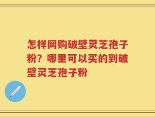 怎样网购破壁灵芝孢子粉？哪里可以买的到破壁灵芝孢子粉