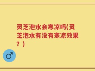 灵芝泡水会寒凉吗(灵芝泡水有没有寒凉效果？)